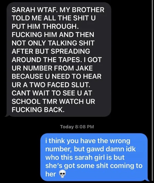 wrong number texts - screenshot - Sarah Wtaf. My Brother Told Me All The Shit U Put Him Through. Fucking Him And Then Not Only Talking Shit After But Spreading Around The Tapes. I Got Ur Number From Jake Because U Need To Hear Ur A Two Faced Slut. Cant Wa