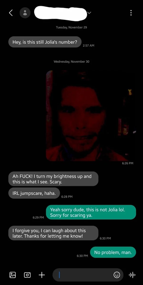 wrong number texts - screenshot - Hey, is this still Jolia's number? Tuesday, November 29 o Ah Fuck! I turn my brightness up and this is what I see. Scary. Irl jumpscare, haha. Wednesday, November 30 I forgive you, I can laugh about this later. Thanks for