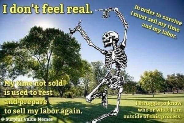 dank memes - dont feel real memes - I don't feel real.. My time not sold is used to rest and prepare to sell my labor again. Surplus Value Memes In order to survive I must sell my time and my labor. Istruggle to know who or what I am outside of this proce