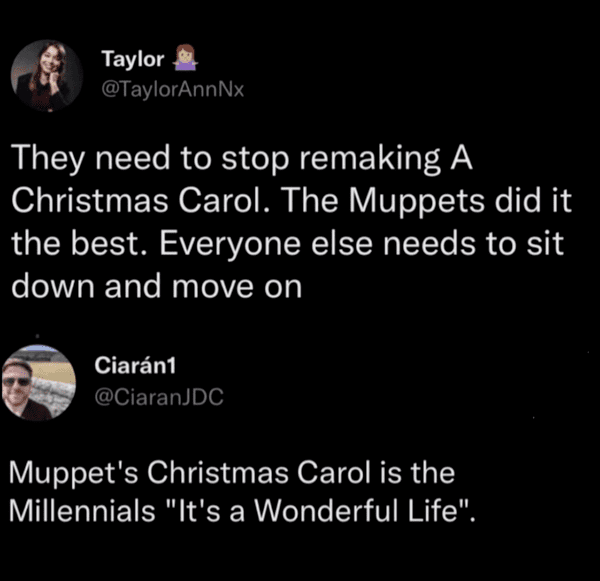 funny comments and replies - atmosphere - Taylor They need to stop remaking A Christmas Carol. The Muppets did it the best. Everyone else needs to sit down and move on Ciarn1 Muppet's Christmas Carol is the Millennials "It's a Wonderful Life".