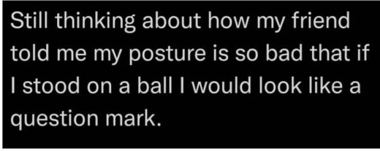funny comments and replies - Question - Still thinking about how my friend told me my posture is so bad that if I stood on a ball I would look a question mark.