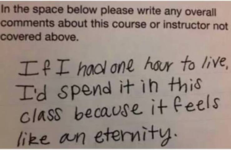 funny comments and replies - funny teacher evaluations - In the space below please write any overall about this course or instructor not covered above. If I had one hour to live, I'd spend it in this class because it feels an eternity.