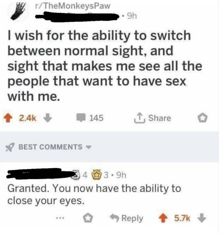 funny comments and replies - Meme - rTheMonkeysPaw 9h I wish for the ability to switch between normal sight, and sight that makes me see all the people that want to have sex with me. 145 Best 34 3.9h Granted. You now have the ability to close your eyes.