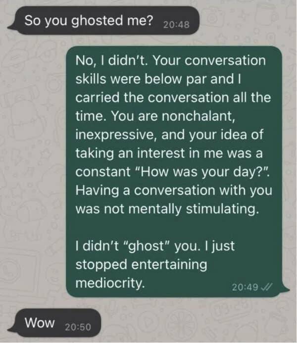 funny comments and replies - your conversation skills are below par - So you ghosted me? No, I didn't. Your conversation skills were below par and I carried the conversation all the time. You are nonchalant, inexpressive, and your idea of taking an intere