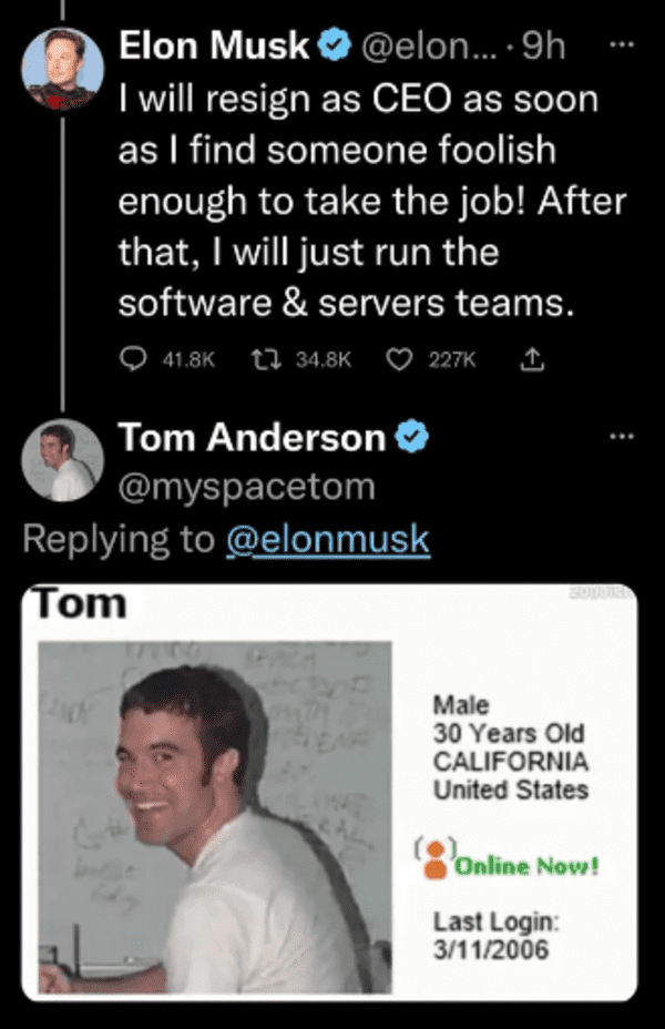 funny comments and replies - tom from myspace - Elon Musk ....9h I will resign as Ceo as soon as I find someone foolish enough to take the job! After that, I will just run the software & servers teams. Tom Anderson Tom 20002 Male 30 Years Old California U