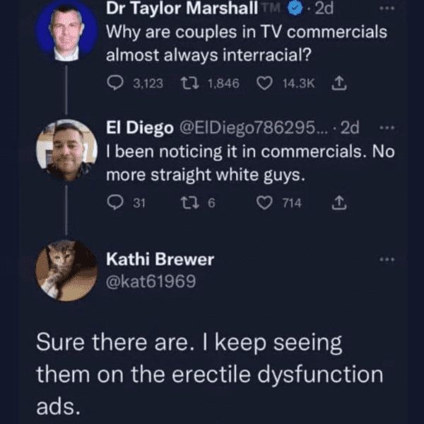 funny comments and replies - presentation - Dr Taylor Marshall M .2d Why are couples in Tv commercials almost always interracial? 3,123 1,846 1 El Diego ... 2d I been noticing it in commercials. No more straight white guys. 31 17 6 714 Kathi Brewer Sure t