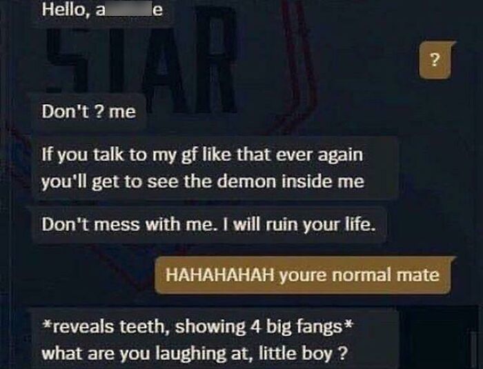 maximum cringe pics - you re normal mate - Hello, a e D Star Don't ? me If you talk to my gf that ever again you'll get to see the demon inside me Don't mess with me. I will ruin your life. ? Hahahahah youre normal mate reveals teeth, showing 4 big fangs 
