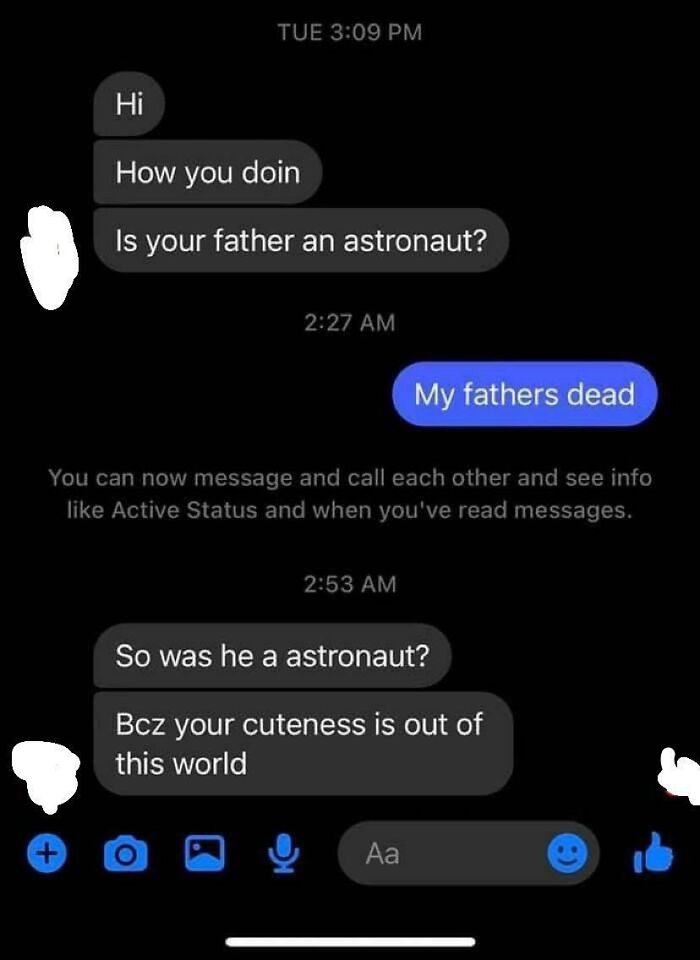 maximum cringe pics - fire pick up lines - Tue Hi How you doin Is your father an astronaut? My fathers dead You can now message and call each other and see info Active Status and when you've read messages. So was he a astronaut? Bcz your cuteness is out o