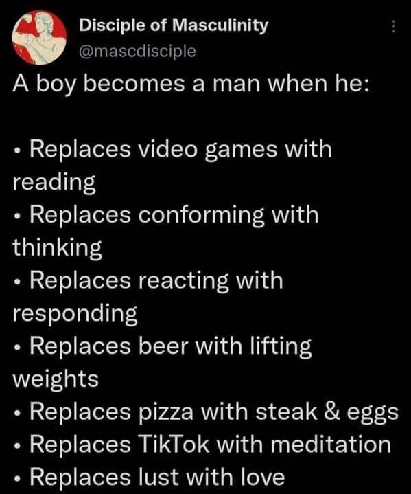 Cringey posts - point - Disciple of Masculinity A boy becomes a man when he Replaces video games with reading Replaces conforming with thinking reacting with Replaces responding Replaces beer with lifting weights Replaces pizza with steak & eggs Replaces