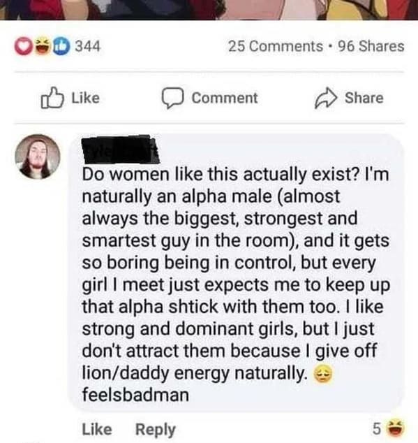 Cringey posts - Comment Do women this actually exist? I'm naturally an alpha male almost always the biggest, strongest and smartest guy in the room, and it gets so boring being in control, but every girl I meet just expects me to keep up tha