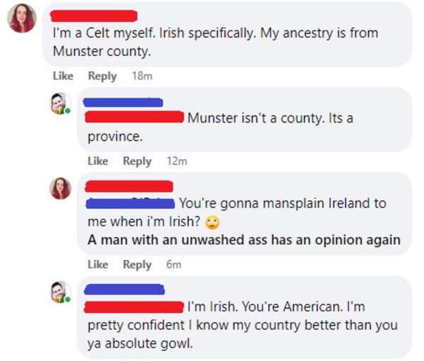 Mansplaining - 60 I'm a Celt myself. Irish specifically. My ancestry is from Munster county. 18m Munster isn't a county. Its a province. 12m You're gonna mansplain Ireland to me when i'm Irish? A man with an unwashed ass has an opinion again 6m I'm Irish.