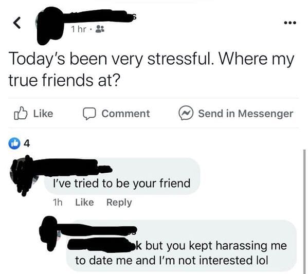 Cringey posts - angle - Today's been very stressful. Where my true friends at? Comment I've tried to be your friend 1h Send in Messenger k but you kept harassing me to date me and I'm not interested lol