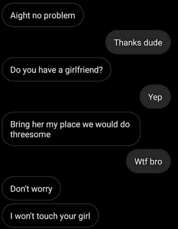 wtf pics made us hold up - don t worry i won t touch your girl meme - Aight no problem Do you have a girlfriend? Bring her my place we would do threesome Don't worry Thanks dude I won't touch your girl Yep Wtf bro