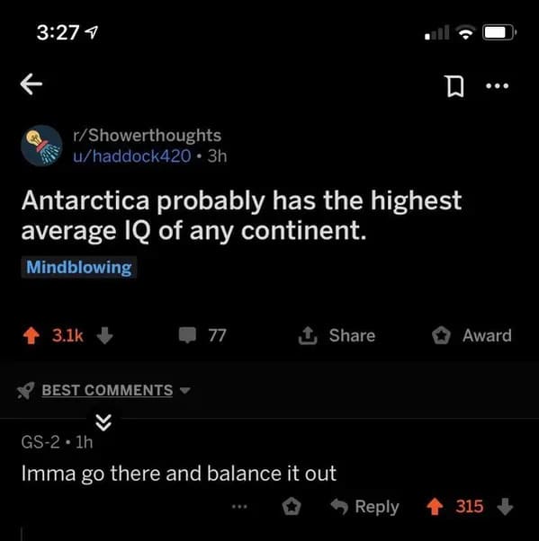 self deprecating humor reddit - 4 rShowerthoughts uhaddock420 3h Antarctica probably has the highest average Iq of any continent. Mindblowing Best 77 Gs2 1h Imma go there and balance it out ... Award 315