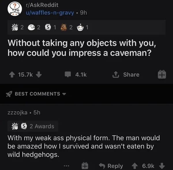 appealing - ? rAskReddit uwafflesngravy 9h 2 51 22 1 Without taking any objects with you, how could you impress a caveman? 2 Best zzzojka. 5h S 2 Awards With my weak ass physical form. The man would be amazed how I survived and wasn't eaten by wild hedgeh