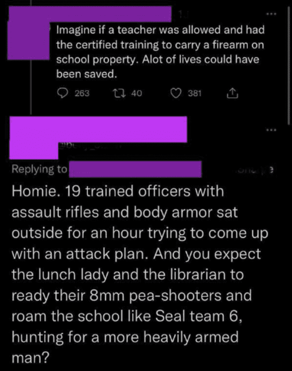 funny comments and replies - screenshot - Imagine if a teacher was allowed and had the certified training to carry a firearm on school property. Alot of lives could have been saved. 263 40 381 Homie. 19 trained officers with assault rifles and body armor 