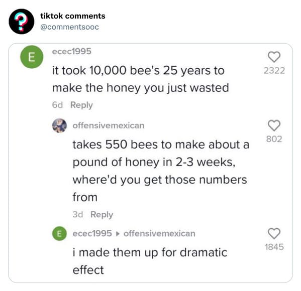 funny tiktok comments - took 10000 bees 25 years to make - ? E tiktok ecec1995 it took 10,000 bee's 25 years to make the honey you just wasted 6d offensivemexican takes 550 bees to make about a pound of honey in 23 weeks, where'd you get those numbers fro