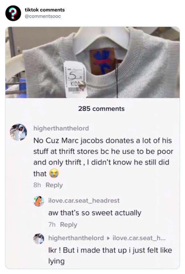 funny tiktok comments - funny comments for tiktok - ? tiktok 5. Kid 285 higherthanthelord No Cuz Marc jacobs donates a lot of his stuff at thrift stores bc he use to be poor and only thrift, I didn't know he still did that 8h ilove.car.seat_headrest aw th