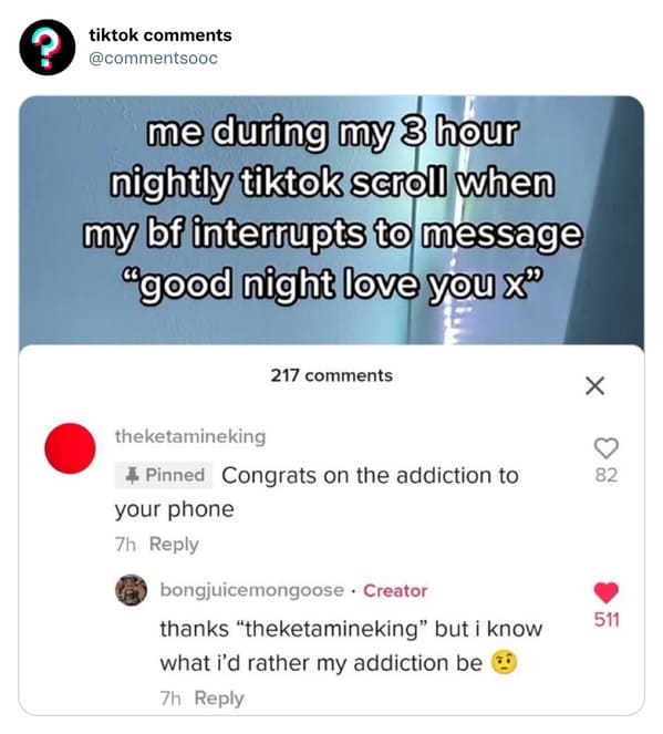 funny tiktok comments - ? tiktok me during my 3 hour nightly tiktok scroll when my bf interrupts to message "good night love you x" 217 theketamineking 4 Pinned Congrats on the addiction to your phone 7h bongjuicemongoose. Creator thanks "theketamineking"