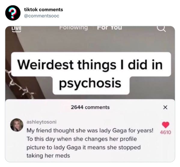 funny tiktok comments - material - ? Live tiktok ing For You Weirdest things I did in psychosis 2644 X ashleytosoni My friend thought she was lady Gaga for years! 4610 To this day when she changes her profile picture to lady Gaga it means she stopped taki