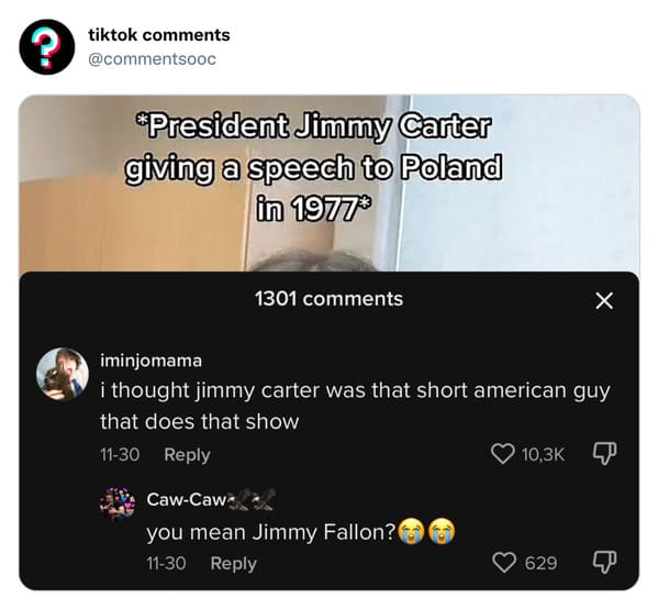 funny tiktok comments - multimedia - ? tiktok President Jimmy Carter giving a speech to Poland in 1977 1301 iminjomama i thought jimmy carter was that short american guy that does that show 1130 CawCaw you mean Jimmy Fallon? 1130 X 629