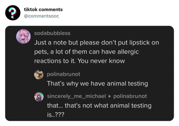 funny tiktok comments - multimedia - ? tiktok sodabubbless Just a note but please don't put lipstick on pets, a lot of them can have allergic reactions to it. You never know polinabrunot That's why we have animal testing sincerely_me_michael polinabrunot 