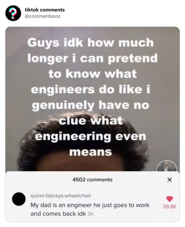 funny tiktok comments - do engineers even do - ? tiktok Guys idk how much longer i can pretend to know what engineers do i genuinely have no clue what engineering even means 4502 quinn.fabrays.wheelchair My dad is an engineer he just goes to work and come