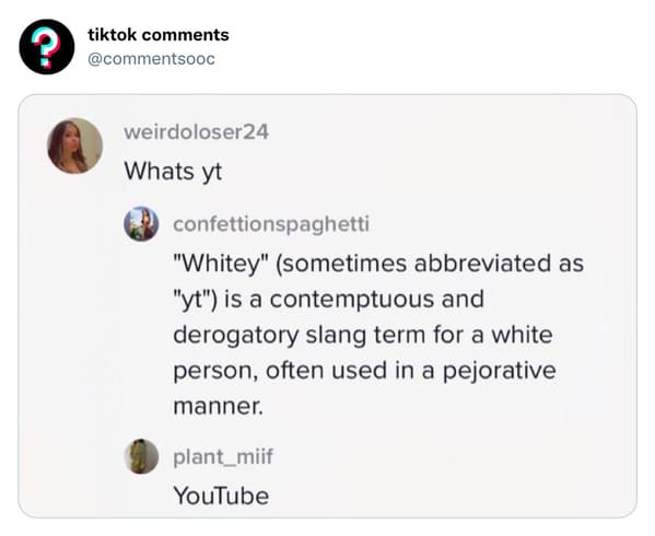 funny tiktok comments - tiktok weirdoloser24 Whats yt confettionspaghetti "Whitey" sometimes abbreviated as "yt" is a contemptuous and derogatory slang term for a white person, often used in a pejorative manner. plant_miif YouTube