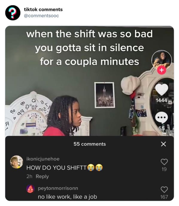 funny tiktok comments - communication - ? A tiktok when the shift was so bad you gotta sit in silence for a coupla minutes Ot 99 0 55 ikonicjunehoe How Do You Shiftt 2h 12 peytonmorrisonn no work, a job 1444 55 X 19 167