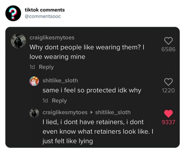 funny tiktok comments - multimedia - ? tiktok craigmytoes Why dont people wearing them? I love wearing mine 1d shit_sloth same i feel so protected idk why 1d craigmytoes shit_sloth I lied, i dont have retainers, i dont even know what retainers look . I ju