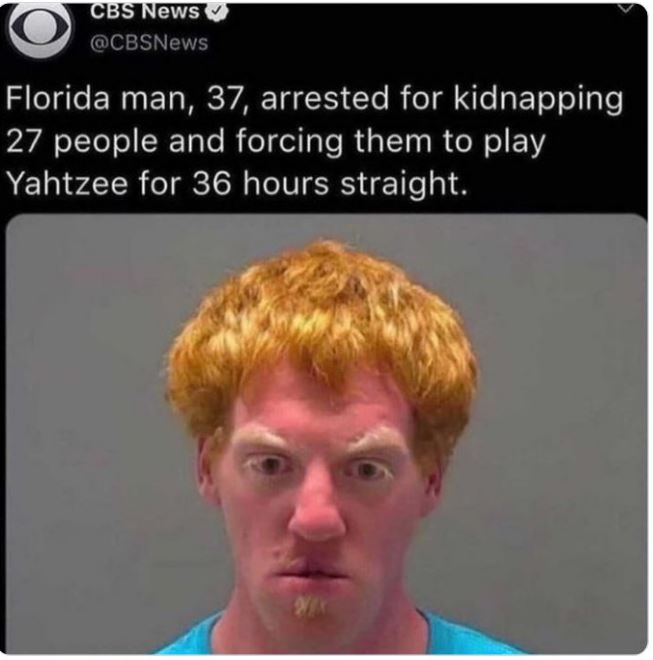 WTF news headlines - head - Cbs News Florida man, 37, arrested for kidnapping 27 people and forcing them to play Yahtzee for 36 hours straight.