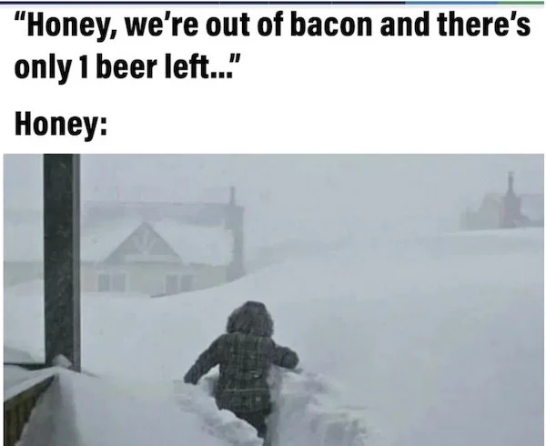 relatable memes - snow - "Honey, we're out of bacon and there's only 1 beer left..." Honey