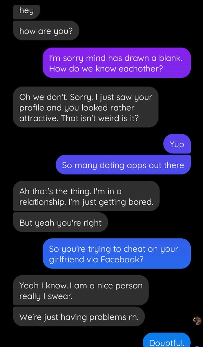 People Exposing Their Toxic Partners - screenshot - hey how are you? I'm sorry mind has drawn a blank. How do we know eachother? Oh we don't. Sorry. I just saw your profile and you looked rather attractive. That isn't weird is it? Yup So many dating apps