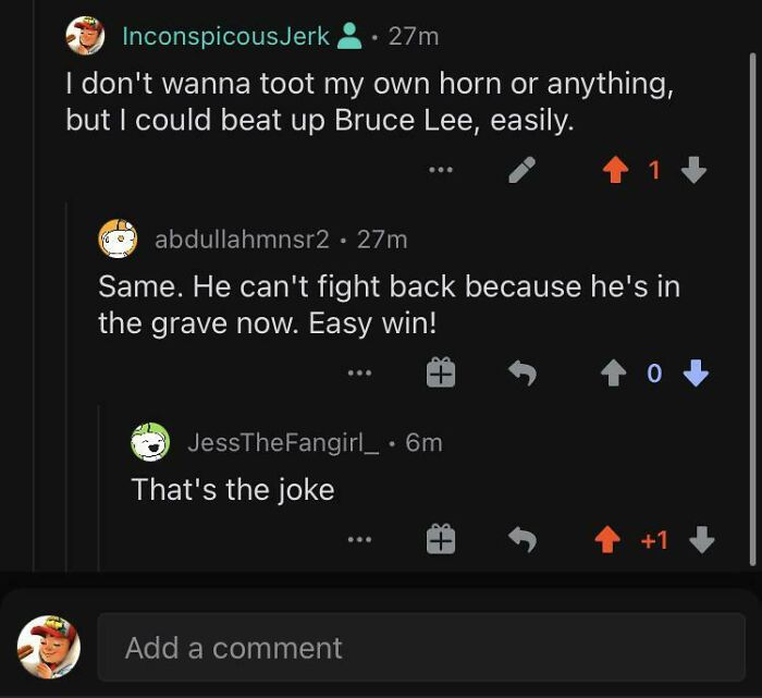 missed the joke - screenshot - Inconspicous Jerk 27m I don't wanna toot my own horn or anything, but I could beat up Bruce Lee, easily. abdullahmnsr2 27m Same. He can't fight back because he's in the grave now. Easy win! JessTheFangirl_ . 6m That's the jo