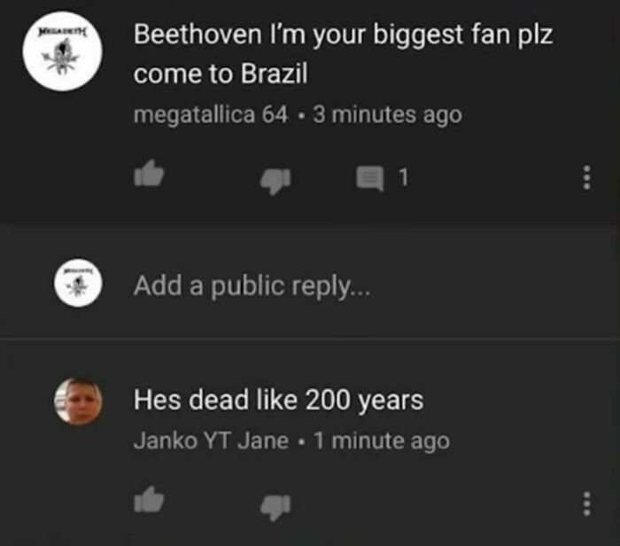 missed the joke - atmosphere - Beethoven I'm your biggest fan plz come to Brazil megatallica 64.3 minutes ago Add a public ... 1 Hes dead 200 years Janko Yt Jane. 1 minute ago ... ...