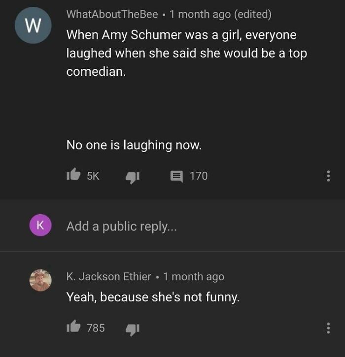 missed the joke - amy schumer isn t funny - W K WhatAboutTheBee 1 month ago edited . When Amy Schumer was a girl, everyone laughed when she said she would be a top comedian. No one is laughing now. 5K Add a public ... 170 K. Jackson Ethier 1 month ago Yea