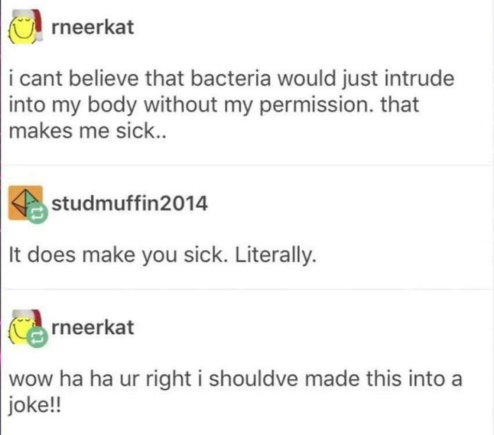 missed the joke - paper - rneerkat i cant believe that bacteria would just intrude into my body without my permission. that makes me sick.. studmuffin2014 It does make you sick. Literally. rneerkat wow ha ha ur right i shouldve made this into a joke!!