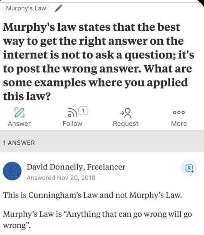 missed the joke - murphy's law states that the best way - Murphy's Law Murphy's law states that the best way to get the right answer on the internet is not to ask a question; it's to post the wrong answer. What are some examples where you applied this law