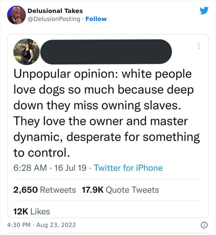 document - Delusional Takes . Unpopular opinion white people love dogs so much because deep down they miss owning slaves. They love the owner and master dynamic, desperate for something to control. 16 Jul 19 Twitter for iPhone 2,650 Quote Tweets 12K . . O