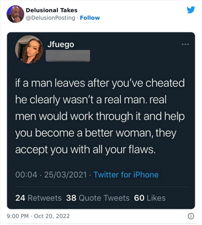software - Delusional Takes Jfuego if a man leaves after you've cheated he clearly wasn't a real man. real men would work through it and help you become a better woman, they accept you with all your flaws. 25032021. Twitter for iPhone 24 38 Quote Tweets 6