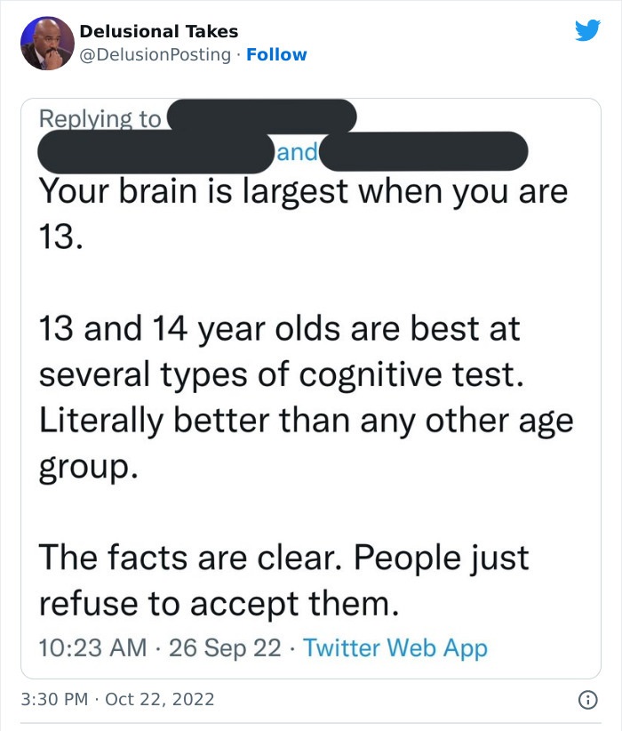 angle - Delusional Takes and Your brain is largest when you are 13. 13 and 14 year olds are best at several types of cognitive test. Literally better than any other age group. The facts are clear. People just refuse to accept them. 26 Sep 22 Twitter Web A