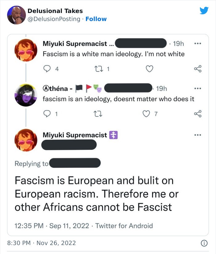 Delusional Takes . Miyuki Supremacist... 19h Fascism is a white man ideology. I'm not white 94 27 1 Miyuki Supremacist # . Athna 19h fascism is an ideology, doesnt matter who does it 1 Fascism is European and bulit on European racism. Therefore me or othe