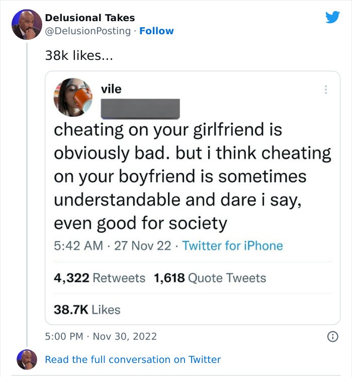 document - Delusional Takes 38k ... vile cheating on your girlfriend is obviously bad. but i think cheating on your boyfriend is sometimes understandable and dare i say, even good for society 27 Nov 22 Twitter for iPhone 4,322 1,618 Quote Tweets 1 Read th