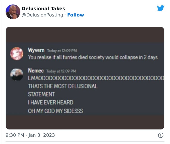 software - Delusional Takes Wyvern Today at You realise if all furries died society would collapse in 2 days . Nemec Today at LMA00000000000000000000000 Thats The Most Delusional Statement I Have Ever Heard Oh My God My Sidesss 000000000 0000 8