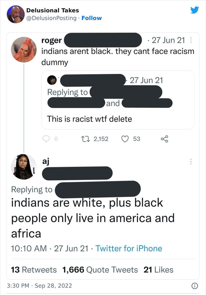 media - Delusional Takes roger 27 Jun 21 indians arent black. they cant face racism dummy and This is racist wtf delete aj 6 27 Jun 21 2,152 . 53 indians are white, plus black people only live in america and africa 27 Jun 21 Twitter for iPhone 13 1,666 Qu