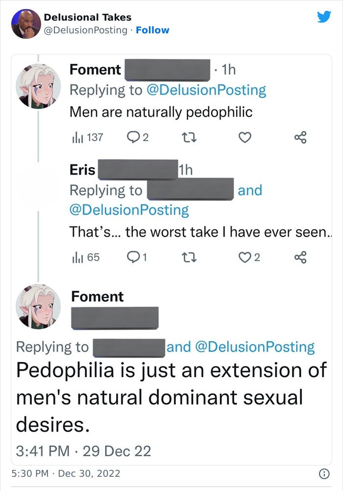 screenshot - Delusional Takes Foment . 1h Men are naturally pedophilic 2 137 Eris That's... the worst take I have ever seen.. 27 65 Foment . 1h and and Pedophilia is just an extension of men's natural dominant sexual desires. 29 Dec 22 2