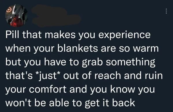 oddly specific jokes - Pill that makes you experience when your blankets are so warm but you have to grab something that's just out of reach and ruin your comfort and you know you won't be able to get it back