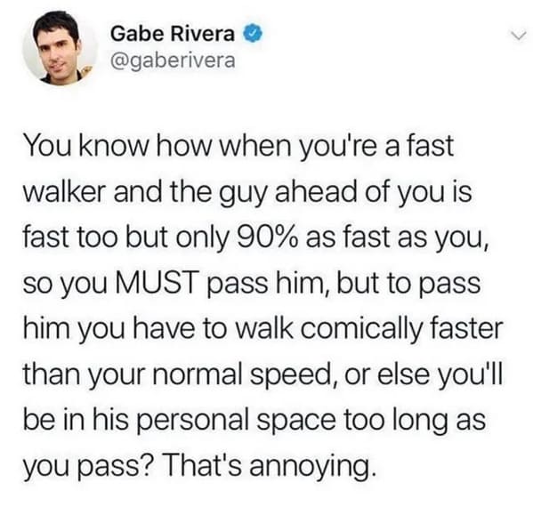 oddly specific jokes - do tall people walk faster - Gabe Rivera You know how when you're a fast walker and the guy ahead of you is fast too but only 90% as fast as you, so you Must pass him, but to pass him you have to walk comically faster than your norm