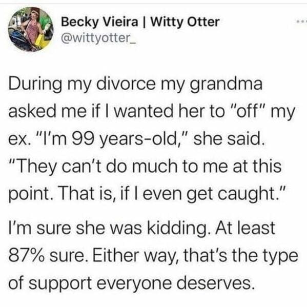 oddly specific jokes - becky vieira - Becky Vieira | Witty Otter During my divorce my grandma asked me if I wanted her to "off" my ex. "I'm 99 yearsold," she said. "They can't do much to me at this point. That is, if I even get caught." I'm sure she was k