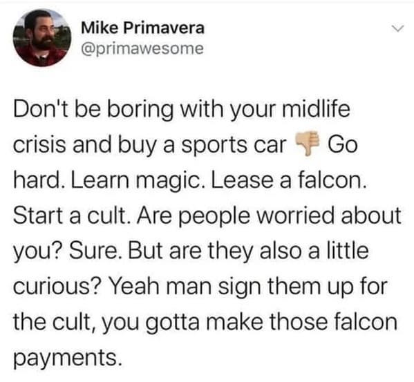 oddly specific jokes - my neighbor told me coyotes keep eating his outdoor cats - Mike Primavera Don't be boring with your midlife crisis and buy a sports car Go hard. Learn magic. Lease a falcon. Start a cult. Are people worried about you? Sure. But are 